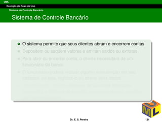 UML
Exemplo de Caso de Uso
Sistema de Controle Banc´ario
Sistema de Controle Banc´ario
O sistema permite que seus clientes abram e encerrem contas
Depositem ou saquem valores e emitam saldos ou extratos.
Para abrir ou encerrar conta, o cliente necessitar´a de um
funcion´ario do banco
O funcion´ario poder´a realizar alguma manutenc¸ ˜ao em seu
cadastro, ou seja, registr´a-lo ou alterar seus dados.
Um retˆangulo intitulado Sistema de Controle Banc´ario
representa a fronteira do sistema, separando atores, externos
das funcionalidades.
Dr. E. S. Pereira 131
 