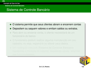 UML
Exemplo de Caso de Uso
Sistema de Controle Banc´ario
Sistema de Controle Banc´ario
O sistema permite que seus clientes abram e encerrem contas
Depositem ou saquem valores e emitam saldos ou extratos.
Para abrir ou encerrar conta, o cliente necessitar´a de um
funcion´ario do banco
O funcion´ario poder´a realizar alguma manutenc¸ ˜ao em seu
cadastro, ou seja, registr´a-lo ou alterar seus dados.
Um retˆangulo intitulado Sistema de Controle Banc´ario
representa a fronteira do sistema, separando atores, externos
das funcionalidades.
Dr. E. S. Pereira 132
 