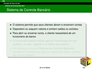 UML
Exemplo de Caso de Uso
Sistema de Controle Banc´ario
Sistema de Controle Banc´ario
O sistema permite que seus clientes abram e encerrem contas
Depositem ou saquem valores e emitam saldos ou extratos.
Para abrir ou encerrar conta, o cliente necessitar´a de um
funcion´ario do banco
O funcion´ario poder´a realizar alguma manutenc¸ ˜ao em seu
cadastro, ou seja, registr´a-lo ou alterar seus dados.
Um retˆangulo intitulado Sistema de Controle Banc´ario
representa a fronteira do sistema, separando atores, externos
das funcionalidades.
Dr. E. S. Pereira 133
 