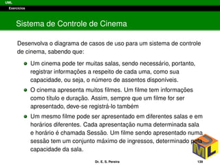 UML
Exerc´ıcios
Sistema de Controle de Cinema
Desenvolva o diagrama de casos de uso para um sistema de controle
de cinema, sabendo que:
Um cinema pode ter muitas salas, sendo necess´ario, portanto,
registrar informac¸ ˜oes a respeito de cada uma, como sua
capacidade, ou seja, o n´umero de assentos dispon´ıveis.
O cinema apresenta muitos ﬁlmes. Um ﬁlme tem informac¸ ˜oes
como t´ıtulo e durac¸ ˜ao. Assim, sempre que um ﬁlme for ser
apresentado, deve-se registr´a-lo tamb´em
Um mesmo ﬁlme pode ser apresentado em diferentes salas e em
hor´arios diferentes. Cada apresentac¸ ˜ao numa determinada sala
e hor´ario ´e chamada Sess˜ao. Um ﬁlme sendo apresentado numa
sess˜ao tem um conjunto m´aximo de ingressos, determinado pela
capacidade da sala.
Dr. E. S. Pereira 139
 
