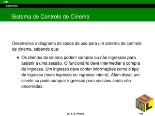 UML
Exerc´ıcios
Sistema de Controle de Cinema
Desenvolva o diagrama de casos de uso para um sistema de controle
de cinema, sabendo que:
Os clientes do cinema podem comprar ou n˜ao ingressos para
assistir a uma sess˜ao. O funcion´ario deve intermediar a compra
do ingresso. Um ingresso deve conter informac¸ ˜oes como o tipo
de ingresso (meio ingresso ou ingresso inteiro). Al´em disso, um
cliente s´o pode comprar ingressos para sess˜oes ainda n˜ao
encerradas.
Dr. E. S. Pereira 140
 