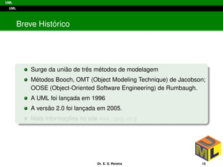 UML
UML
Breve Hist´orico
Surge da uni˜ao de trˆes m´etodos de modelagem
M´etodos Booch, OMT (Object Modeling Technique) de Jacobson;
OOSE (Object-Oriented Software Engineering) de Rumbaugh.
A UML foi lanc¸ada em 1996
A vers˜ao 2.0 foi lanc¸ada em 2005.
Mais informac¸ ˜oes no site www.omg.org
Dr. E. S. Pereira 15
 