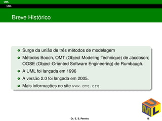 UML
UML
Breve Hist´orico
Surge da uni˜ao de trˆes m´etodos de modelagem
M´etodos Booch, OMT (Object Modeling Technique) de Jacobson;
OOSE (Object-Oriented Software Engineering) de Rumbaugh.
A UML foi lanc¸ada em 1996
A vers˜ao 2.0 foi lanc¸ada em 2005.
Mais informac¸ ˜oes no site www.omg.org
Dr. E. S. Pereira 16
 