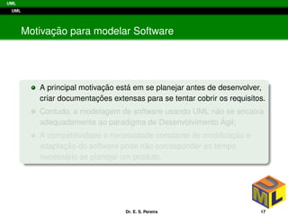 UML
UML
Motivac¸ ˜ao para modelar Software
A principal motivac¸ ˜ao est´a em se planejar antes de desenvolver,
criar documentac¸ ˜oes extensas para se tentar cobrir os requisitos.
Contudo, a modelagem de software usando UML n˜ao se encaixa
adequadamente ao paradigma de Desenvolvimento ´Agil;
A competitividade e necessidade constante de modiﬁcac¸ ˜ao e
adaptac¸ ˜ao do software pode n˜ao corresponder ao tempo
necess´ario se planejar um produto.
Dr. E. S. Pereira 17
 