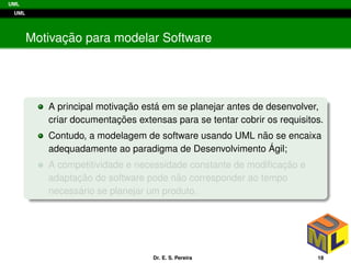 UML
UML
Motivac¸ ˜ao para modelar Software
A principal motivac¸ ˜ao est´a em se planejar antes de desenvolver,
criar documentac¸ ˜oes extensas para se tentar cobrir os requisitos.
Contudo, a modelagem de software usando UML n˜ao se encaixa
adequadamente ao paradigma de Desenvolvimento ´Agil;
A competitividade e necessidade constante de modiﬁcac¸ ˜ao e
adaptac¸ ˜ao do software pode n˜ao corresponder ao tempo
necess´ario se planejar um produto.
Dr. E. S. Pereira 18
 