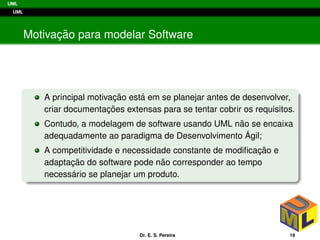 UML
UML
Motivac¸ ˜ao para modelar Software
A principal motivac¸ ˜ao est´a em se planejar antes de desenvolver,
criar documentac¸ ˜oes extensas para se tentar cobrir os requisitos.
Contudo, a modelagem de software usando UML n˜ao se encaixa
adequadamente ao paradigma de Desenvolvimento ´Agil;
A competitividade e necessidade constante de modiﬁcac¸ ˜ao e
adaptac¸ ˜ao do software pode n˜ao corresponder ao tempo
necess´ario se planejar um produto.
Dr. E. S. Pereira 19
 