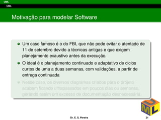 UML
UML
Motivac¸ ˜ao para modelar Software
Um caso famoso ´e o do FBI, que n˜ao pode evitar o atentado de
11 de setembro devido a t´ecnicas antigas e que exigem
planejamento exaustivo antes da execuc¸ ˜ao.
O ideal ´e o planejamento continuado e adaptativo de ciclos
curtos de uma a duas semanas, com validac¸ ˜oes, a partir de
entrega continuada
Nesse caso, os diversos diagramas criados para o projeto
acabam ﬁcando ultrapassados em poucos dias ou semanas,
gerando assim um excesso de documentac¸ ˜ao desnecess´aria.
Dr. E. S. Pereira 21
 