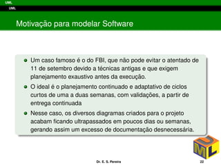UML
UML
Motivac¸ ˜ao para modelar Software
Um caso famoso ´e o do FBI, que n˜ao pode evitar o atentado de
11 de setembro devido a t´ecnicas antigas e que exigem
planejamento exaustivo antes da execuc¸ ˜ao.
O ideal ´e o planejamento continuado e adaptativo de ciclos
curtos de uma a duas semanas, com validac¸ ˜oes, a partir de
entrega continuada
Nesse caso, os diversos diagramas criados para o projeto
acabam ﬁcando ultrapassados em poucos dias ou semanas,
gerando assim um excesso de documentac¸ ˜ao desnecess´aria.
Dr. E. S. Pereira 22
 