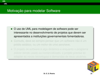 UML
UML
Motivac¸ ˜ao para modelar Software
O uso de UML para modelagem de software pode ser
interessante no desenvolvimento de projetos que devem ser
apresentados a instituic¸ ˜oes governamentais fomentadoras.
Contudo, deve-se sempre pensar que um software n˜ao ´e um
pr´edio est´atico, ou um motor de uma aeronave.
O projeto de software ´e algo dinˆamico e enquanto o programa
estiver sendo usado ou comercializado, o projeto precisa se
adaptar as novas tecnologias e demandas de seus usu´arios.
Dr. E. S. Pereira 23
 