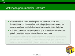 UML
UML
Motivac¸ ˜ao para modelar Software
O uso de UML para modelagem de software pode ser
interessante no desenvolvimento de projetos que devem ser
apresentados a instituic¸ ˜oes governamentais fomentadoras.
Contudo, deve-se sempre pensar que um software n˜ao ´e um
pr´edio est´atico, ou um motor de uma aeronave.
O projeto de software ´e algo dinˆamico e enquanto o programa
estiver sendo usado ou comercializado, o projeto precisa se
adaptar as novas tecnologias e demandas de seus usu´arios.
Dr. E. S. Pereira 24
 