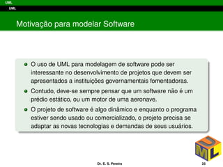 UML
UML
Motivac¸ ˜ao para modelar Software
O uso de UML para modelagem de software pode ser
interessante no desenvolvimento de projetos que devem ser
apresentados a instituic¸ ˜oes governamentais fomentadoras.
Contudo, deve-se sempre pensar que um software n˜ao ´e um
pr´edio est´atico, ou um motor de uma aeronave.
O projeto de software ´e algo dinˆamico e enquanto o programa
estiver sendo usado ou comercializado, o projeto precisa se
adaptar as novas tecnologias e demandas de seus usu´arios.
Dr. E. S. Pereira 25
 