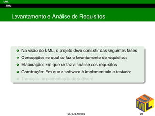 UML
UML
Levantamento e An´alise de Requisitos
Na vis˜ao do UML, o projeto deve consistir das seguintes fases
Concepc¸ ˜ao: no qual se faz o levantamento de requisitos;
Elaborac¸ ˜ao: Em que se faz a an´alise dos requisitos
Construc¸ ˜ao: Em que o software ´e implementado e testado;
Transic¸ ˜ao: implementac¸ ˜ao do software
Dr. E. S. Pereira 29
 