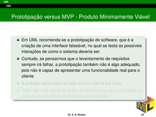 UML
UML
Prototipac¸ ˜ao versus MVP - Produto Minimamente Vi´avel
Em UML recomenda-se a prototipac¸ ˜ao do software, que ´e a
criac¸ ˜ao de uma interface false´avel, no qual se testa as poss´ıveis
interac¸ ˜oes de como o sistema deveria ser.
Contudo, se pensarmos que o levantamento de requisitos
sempre ir´a falhar, a prototipac¸ ˜ao tamb´em n˜ao ´e algo adequado,
pois n˜ao ´e capaz de apresentar uma funcionalidade real para o
cliente
A entrega continuada de valor para o cliente ´e o ideal.
Valor n˜ao est´a ligada ao prec¸o do software ou ao custo ligado ao
n´umero de funcion´arios trabalhando no projeto.
Dr. E. S. Pereira 32
 