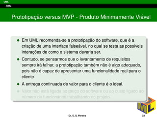 UML
UML
Prototipac¸ ˜ao versus MVP - Produto Minimamente Vi´avel
Em UML recomenda-se a prototipac¸ ˜ao do software, que ´e a
criac¸ ˜ao de uma interface false´avel, no qual se testa as poss´ıveis
interac¸ ˜oes de como o sistema deveria ser.
Contudo, se pensarmos que o levantamento de requisitos
sempre ir´a falhar, a prototipac¸ ˜ao tamb´em n˜ao ´e algo adequado,
pois n˜ao ´e capaz de apresentar uma funcionalidade real para o
cliente
A entrega continuada de valor para o cliente ´e o ideal.
Valor n˜ao est´a ligada ao prec¸o do software ou ao custo ligado ao
n´umero de funcion´arios trabalhando no projeto.
Dr. E. S. Pereira 33
 