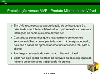 UML
UML
Prototipac¸ ˜ao versus MVP - Produto Minimamente Vi´avel
Em UML recomenda-se a prototipac¸ ˜ao do software, que ´e a
criac¸ ˜ao de uma interface false´avel, no qual se testa as poss´ıveis
interac¸ ˜oes de como o sistema deveria ser.
Contudo, se pensarmos que o levantamento de requisitos
sempre ir´a falhar, a prototipac¸ ˜ao tamb´em n˜ao ´e algo adequado,
pois n˜ao ´e capaz de apresentar uma funcionalidade real para o
cliente
A entrega continuada de valor para o cliente ´e o ideal.
Valor n˜ao est´a ligada ao prec¸o do software ou ao custo ligado ao
n´umero de funcion´arios trabalhando no projeto.
Dr. E. S. Pereira 34
 