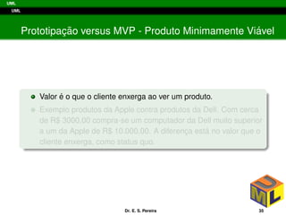 UML
UML
Prototipac¸ ˜ao versus MVP - Produto Minimamente Vi´avel
Valor ´e o que o cliente enxerga ao ver um produto.
Exemplo produtos da Apple contra produtos da Dell. Com cerca
de R$ 3000,00 compra-se um computador da Dell muito superior
a um da Apple de R$ 10.000,00. A diferenc¸a est´a no valor que o
cliente enxerga, como status quo.
Dr. E. S. Pereira 35
 