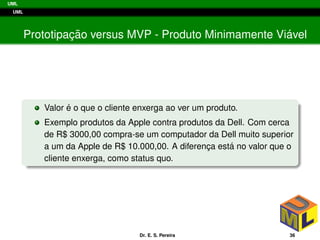 UML
UML
Prototipac¸ ˜ao versus MVP - Produto Minimamente Vi´avel
Valor ´e o que o cliente enxerga ao ver um produto.
Exemplo produtos da Apple contra produtos da Dell. Com cerca
de R$ 3000,00 compra-se um computador da Dell muito superior
a um da Apple de R$ 10.000,00. A diferenc¸a est´a no valor que o
cliente enxerga, como status quo.
Dr. E. S. Pereira 36
 