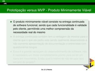 UML
UML
Prototipac¸ ˜ao versus MVP - Produto Minimamente Vi´avel
O produto minimamente vi´avel consiste na entrega continuada
de software funcional, sendo que cada funcionalidade ´e validade
pelo cliente, permitindo uma melhor compreens˜ao da
necessidade real do mesmo
A entrega continuada tamb´em tem a vantagem de mostrar para o
cliente que o que ele pediu est´a sendo realmente desenvolvido e
n˜ao somente apresentac¸ ˜ao de documentac¸ ˜ao e entrevistas com
question´arios longos.
Essa ´e a grande vantagem do desenvolvimento de software, n˜ao
´e necess´ario um motor completamente pronto para se ter um
carro em movimento. Ent˜ao qual o motivo de n˜ao se usar isso
em prol do projeto?
Dr. E. S. Pereira 37
 