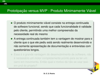 UML
UML
Prototipac¸ ˜ao versus MVP - Produto Minimamente Vi´avel
O produto minimamente vi´avel consiste na entrega continuada
de software funcional, sendo que cada funcionalidade ´e validade
pelo cliente, permitindo uma melhor compreens˜ao da
necessidade real do mesmo
A entrega continuada tamb´em tem a vantagem de mostrar para o
cliente que o que ele pediu est´a sendo realmente desenvolvido e
n˜ao somente apresentac¸ ˜ao de documentac¸ ˜ao e entrevistas com
question´arios longos.
Essa ´e a grande vantagem do desenvolvimento de software, n˜ao
´e necess´ario um motor completamente pronto para se ter um
carro em movimento. Ent˜ao qual o motivo de n˜ao se usar isso
em prol do projeto?
Dr. E. S. Pereira 38
 