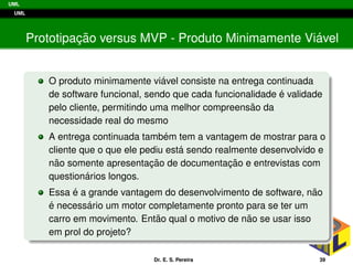 UML
UML
Prototipac¸ ˜ao versus MVP - Produto Minimamente Vi´avel
O produto minimamente vi´avel consiste na entrega continuada
de software funcional, sendo que cada funcionalidade ´e validade
pelo cliente, permitindo uma melhor compreens˜ao da
necessidade real do mesmo
A entrega continuada tamb´em tem a vantagem de mostrar para o
cliente que o que ele pediu est´a sendo realmente desenvolvido e
n˜ao somente apresentac¸ ˜ao de documentac¸ ˜ao e entrevistas com
question´arios longos.
Essa ´e a grande vantagem do desenvolvimento de software, n˜ao
´e necess´ario um motor completamente pronto para se ter um
carro em movimento. Ent˜ao qual o motivo de n˜ao se usar isso
em prol do projeto?
Dr. E. S. Pereira 39
 