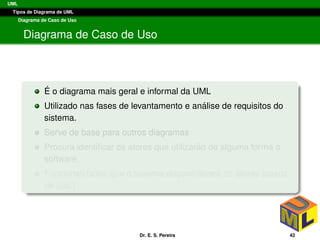 UML
Tipos de Diagrama de UML
Diagrama de Caso de Uso
Diagrama de Caso de Uso
´E o diagrama mais geral e informal da UML
Utilizado nas fases de levantamento e an´alise de requisitos do
sistema.
Serve de base para outros diagramas
Procura identiﬁcar os atores que utilizar˜ao de alguma forma o
software,
Funcionalidades que o sistema disponibilizar´a ao atores (casos
de uso.)
Dr. E. S. Pereira 42
 