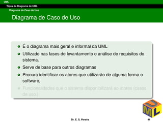 UML
Tipos de Diagrama de UML
Diagrama de Caso de Uso
Diagrama de Caso de Uso
´E o diagrama mais geral e informal da UML
Utilizado nas fases de levantamento e an´alise de requisitos do
sistema.
Serve de base para outros diagramas
Procura identiﬁcar os atores que utilizar˜ao de alguma forma o
software,
Funcionalidades que o sistema disponibilizar´a ao atores (casos
de uso.)
Dr. E. S. Pereira 44
 
