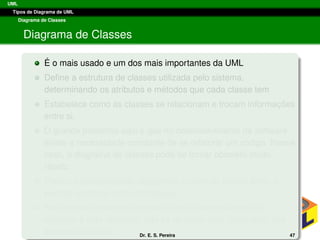 UML
Tipos de Diagrama de UML
Diagrama de Classes
Diagrama de Classes
´E o mais usado e um dos mais importantes da UML
Deﬁne a estrutura de classes utilizada pelo sistema,
determinando os atributos e m´etodos que cada classe tem
Estabelece como as classes se relacionam e trocam informac¸ ˜oes
entre si.
O grande problema aqui ´e que no desenvolvimento de software
existe a necessidade constante de se refatorar um c´odigo. Nesse
caso, o diagrama de classes pode se tornar obsoleto muito
r´apido.
Por´em, ´e poss´ıvel gerar diagramas a partir do c´odigo fonte, o
permite atualizar a documentac¸ ˜ao.
Assim deve-se sempre lembrar que o desenvolvimento de
software ´e algo dinˆamico, n˜ao se devendo ﬁcar “amarrado” aos
esquemas iniciais. Dr. E. S. Pereira 47
 