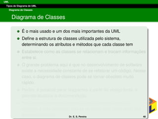 UML
Tipos de Diagrama de UML
Diagrama de Classes
Diagrama de Classes
´E o mais usado e um dos mais importantes da UML
Deﬁne a estrutura de classes utilizada pelo sistema,
determinando os atributos e m´etodos que cada classe tem
Estabelece como as classes se relacionam e trocam informac¸ ˜oes
entre si.
O grande problema aqui ´e que no desenvolvimento de software
existe a necessidade constante de se refatorar um c´odigo. Nesse
caso, o diagrama de classes pode se tornar obsoleto muito
r´apido.
Por´em, ´e poss´ıvel gerar diagramas a partir do c´odigo fonte, o
permite atualizar a documentac¸ ˜ao.
Assim deve-se sempre lembrar que o desenvolvimento de
software ´e algo dinˆamico, n˜ao se devendo ﬁcar “amarrado” aos
esquemas iniciais. Dr. E. S. Pereira 48
 