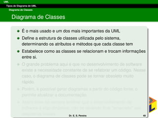 UML
Tipos de Diagrama de UML
Diagrama de Classes
Diagrama de Classes
´E o mais usado e um dos mais importantes da UML
Deﬁne a estrutura de classes utilizada pelo sistema,
determinando os atributos e m´etodos que cada classe tem
Estabelece como as classes se relacionam e trocam informac¸ ˜oes
entre si.
O grande problema aqui ´e que no desenvolvimento de software
existe a necessidade constante de se refatorar um c´odigo. Nesse
caso, o diagrama de classes pode se tornar obsoleto muito
r´apido.
Por´em, ´e poss´ıvel gerar diagramas a partir do c´odigo fonte, o
permite atualizar a documentac¸ ˜ao.
Assim deve-se sempre lembrar que o desenvolvimento de
software ´e algo dinˆamico, n˜ao se devendo ﬁcar “amarrado” aos
esquemas iniciais. Dr. E. S. Pereira 49
 