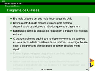 UML
Tipos de Diagrama de UML
Diagrama de Classes
Diagrama de Classes
´E o mais usado e um dos mais importantes da UML
Deﬁne a estrutura de classes utilizada pelo sistema,
determinando os atributos e m´etodos que cada classe tem
Estabelece como as classes se relacionam e trocam informac¸ ˜oes
entre si.
O grande problema aqui ´e que no desenvolvimento de software
existe a necessidade constante de se refatorar um c´odigo. Nesse
caso, o diagrama de classes pode se tornar obsoleto muito
r´apido.
Por´em, ´e poss´ıvel gerar diagramas a partir do c´odigo fonte, o
permite atualizar a documentac¸ ˜ao.
Assim deve-se sempre lembrar que o desenvolvimento de
software ´e algo dinˆamico, n˜ao se devendo ﬁcar “amarrado” aos
esquemas iniciais. Dr. E. S. Pereira 50
 