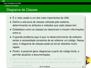 UML
Tipos de Diagrama de UML
Diagrama de Classes
Diagrama de Classes
´E o mais usado e um dos mais importantes da UML
Deﬁne a estrutura de classes utilizada pelo sistema,
determinando os atributos e m´etodos que cada classe tem
Estabelece como as classes se relacionam e trocam informac¸ ˜oes
entre si.
O grande problema aqui ´e que no desenvolvimento de software
existe a necessidade constante de se refatorar um c´odigo. Nesse
caso, o diagrama de classes pode se tornar obsoleto muito
r´apido.
Por´em, ´e poss´ıvel gerar diagramas a partir do c´odigo fonte, o
permite atualizar a documentac¸ ˜ao.
Assim deve-se sempre lembrar que o desenvolvimento de
software ´e algo dinˆamico, n˜ao se devendo ﬁcar “amarrado” aos
esquemas iniciais. Dr. E. S. Pereira 51
 