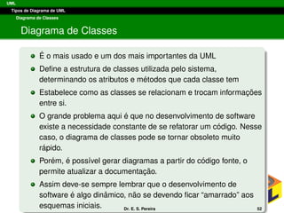 UML
Tipos de Diagrama de UML
Diagrama de Classes
Diagrama de Classes
´E o mais usado e um dos mais importantes da UML
Deﬁne a estrutura de classes utilizada pelo sistema,
determinando os atributos e m´etodos que cada classe tem
Estabelece como as classes se relacionam e trocam informac¸ ˜oes
entre si.
O grande problema aqui ´e que no desenvolvimento de software
existe a necessidade constante de se refatorar um c´odigo. Nesse
caso, o diagrama de classes pode se tornar obsoleto muito
r´apido.
Por´em, ´e poss´ıvel gerar diagramas a partir do c´odigo fonte, o
permite atualizar a documentac¸ ˜ao.
Assim deve-se sempre lembrar que o desenvolvimento de
software ´e algo dinˆamico, n˜ao se devendo ﬁcar “amarrado” aos
esquemas iniciais. Dr. E. S. Pereira 52
 