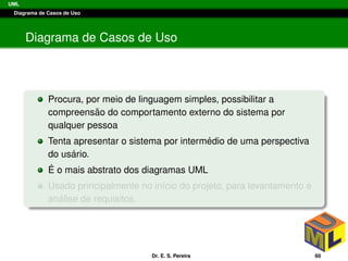 UML
Diagrama de Casos de Uso
Diagrama de Casos de Uso
Procura, por meio de linguagem simples, possibilitar a
compreens˜ao do comportamento externo do sistema por
qualquer pessoa
Tenta apresentar o sistema por interm´edio de uma perspectiva
do us´ario.
´E o mais abstrato dos diagramas UML
Usado principalmente no in´ıcio do projeto, para levantamento e
an´alise de requisitos.
Dr. E. S. Pereira 60
 
