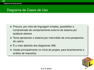 UML
Diagrama de Casos de Uso
Diagrama de Casos de Uso
Procura, por meio de linguagem simples, possibilitar a
compreens˜ao do comportamento externo do sistema por
qualquer pessoa
Tenta apresentar o sistema por interm´edio de uma perspectiva
do us´ario.
´E o mais abstrato dos diagramas UML
Usado principalmente no in´ıcio do projeto, para levantamento e
an´alise de requisitos.
Dr. E. S. Pereira 61
 