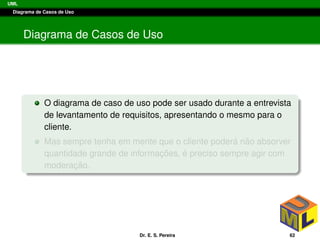 UML
Diagrama de Casos de Uso
Diagrama de Casos de Uso
O diagrama de caso de uso pode ser usado durante a entrevista
de levantamento de requisitos, apresentando o mesmo para o
cliente.
Mas sempre tenha em mente que o cliente poder´a n˜ao absorver
quantidade grande de informac¸ ˜oes, ´e preciso sempre agir com
moderac¸ ˜ao.
Dr. E. S. Pereira 62
 