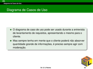 UML
Diagrama de Casos de Uso
Diagrama de Casos de Uso
O diagrama de caso de uso pode ser usado durante a entrevista
de levantamento de requisitos, apresentando o mesmo para o
cliente.
Mas sempre tenha em mente que o cliente poder´a n˜ao absorver
quantidade grande de informac¸ ˜oes, ´e preciso sempre agir com
moderac¸ ˜ao.
Dr. E. S. Pereira 63
 