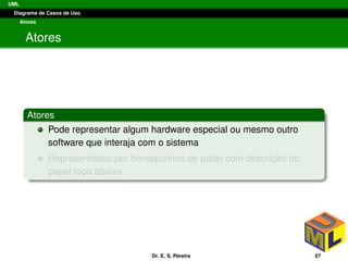 UML
Diagrama de Casos de Uso
Atores
Atores
Atores
Pode representar algum hardware especial ou mesmo outro
software que interaja com o sistema
Representados por bonequinhos de palito com descric¸ ˜ao do
papel logo abaixo.
Dr. E. S. Pereira 67
 