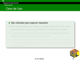 UML
Diagrama de Casos de Uso
Casos de Uso
Caso de Uso
S˜ao utilizados para capturar requisitos
S˜ao apresentados por elipses contendo dentro de si um texto
que descreve a que funcionalidade o caso de uso se refere
Costuma ser documentado, fornecendo instruc¸ ˜oes em linhas
gerais de como ser´a seu funcionamento,
quais atividades dever˜ao ser executadas, qual evento forc¸ar´a sua
execuc¸ ˜ao, quais atores poder˜ao utiliz´a-lo e quais suas poss´ıveis
restric¸ ˜oes, etc.
Dr. E. S. Pereira 70
 