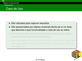 UML
Diagrama de Casos de Uso
Casos de Uso
Caso de Uso
S˜ao utilizados para capturar requisitos
S˜ao apresentados por elipses contendo dentro de si um texto
que descreve a que funcionalidade o caso de uso se refere
Costuma ser documentado, fornecendo instruc¸ ˜oes em linhas
gerais de como ser´a seu funcionamento,
quais atividades dever˜ao ser executadas, qual evento forc¸ar´a sua
execuc¸ ˜ao, quais atores poder˜ao utiliz´a-lo e quais suas poss´ıveis
restric¸ ˜oes, etc.
Dr. E. S. Pereira 71
 