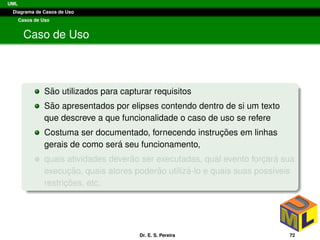 UML
Diagrama de Casos de Uso
Casos de Uso
Caso de Uso
S˜ao utilizados para capturar requisitos
S˜ao apresentados por elipses contendo dentro de si um texto
que descreve a que funcionalidade o caso de uso se refere
Costuma ser documentado, fornecendo instruc¸ ˜oes em linhas
gerais de como ser´a seu funcionamento,
quais atividades dever˜ao ser executadas, qual evento forc¸ar´a sua
execuc¸ ˜ao, quais atores poder˜ao utiliz´a-lo e quais suas poss´ıveis
restric¸ ˜oes, etc.
Dr. E. S. Pereira 72
 