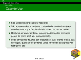 UML
Diagrama de Casos de Uso
Casos de Uso
Caso de Uso
S˜ao utilizados para capturar requisitos
S˜ao apresentados por elipses contendo dentro de si um texto
que descreve a que funcionalidade o caso de uso se refere
Costuma ser documentado, fornecendo instruc¸ ˜oes em linhas
gerais de como ser´a seu funcionamento,
quais atividades dever˜ao ser executadas, qual evento forc¸ar´a sua
execuc¸ ˜ao, quais atores poder˜ao utiliz´a-lo e quais suas poss´ıveis
restric¸ ˜oes, etc.
Dr. E. S. Pereira 73
 