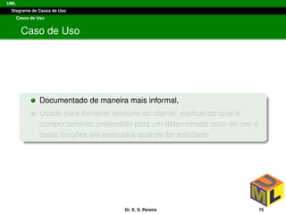 UML
Diagrama de Casos de Uso
Casos de Uso
Caso de Uso
Documentado de maneira mais informal,
Usado para fornecer relat´orio ao cliente, explicando qual o
comportamento pretendido para um determinado caso de uso e
quais func¸ ˜oes ele executar´a quando for solicitado.
Dr. E. S. Pereira 75
 
