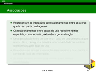 UML
Associac¸ ˜oes
Associac¸ ˜oes
Representam as interac¸ ˜oes ou relacionamentos entre os atores
que fazem parte do diagrama
Os relacionamentos entre casos de uso recebem nomes
especiais, como inclus˜ao, extens˜ao e generalizac¸ ˜ao.
Uma associac¸ ˜ao entre um ator e um caso de uso demonstra que
o ator utiliza, de alguma maneira, a funcionalidade do sistema
representada pelo caso de uso
Quando existe seta na associac¸ ˜ao entre usu´ario e caso, indica o
sentido do ﬂuxo de informac¸ ˜ao.
As setas tamb´em servem para indicar quem inicia a
comunicac¸ ˜ao.
Dr. E. S. Pereira 79
 