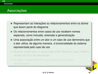 UML
Associac¸ ˜oes
Associac¸ ˜oes
Representam as interac¸ ˜oes ou relacionamentos entre os atores
que fazem parte do diagrama
Os relacionamentos entre casos de uso recebem nomes
especiais, como inclus˜ao, extens˜ao e generalizac¸ ˜ao.
Uma associac¸ ˜ao entre um ator e um caso de uso demonstra que
o ator utiliza, de alguma maneira, a funcionalidade do sistema
representada pelo caso de uso
Quando existe seta na associac¸ ˜ao entre usu´ario e caso, indica o
sentido do ﬂuxo de informac¸ ˜ao.
As setas tamb´em servem para indicar quem inicia a
comunicac¸ ˜ao.
Dr. E. S. Pereira 80
 