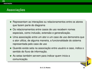 UML
Associac¸ ˜oes
Associac¸ ˜oes
Representam as interac¸ ˜oes ou relacionamentos entre os atores
que fazem parte do diagrama
Os relacionamentos entre casos de uso recebem nomes
especiais, como inclus˜ao, extens˜ao e generalizac¸ ˜ao.
Uma associac¸ ˜ao entre um ator e um caso de uso demonstra que
o ator utiliza, de alguma maneira, a funcionalidade do sistema
representada pelo caso de uso
Quando existe seta na associac¸ ˜ao entre usu´ario e caso, indica o
sentido do ﬂuxo de informac¸ ˜ao.
As setas tamb´em servem para indicar quem inicia a
comunicac¸ ˜ao.
Dr. E. S. Pereira 82
 