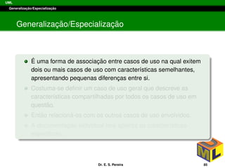 UML
Generalizac¸ ˜ao/Especializac¸ ˜ao
Generalizac¸ ˜ao/Especializac¸ ˜ao
´E uma forma de associac¸ ˜ao entre casos de uso na qual exitem
dois ou mais casos de uso com caracter´ısticas semelhantes,
apresentando pequenas diferenc¸as entre si.
Costuma-se deﬁnir um caso de uso geral que descreve as
caracter´ısticas compartilhadas por todos os casos de uso em
quest˜ao.
Ent˜ao relacion´a-os com os outros casos de uso envolvidos.
A documentac¸ ˜ao individual ter´a apenas as caracter´ısticas
espec´ıﬁcas.
Dr. E. S. Pereira 85
 