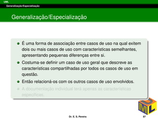 UML
Generalizac¸ ˜ao/Especializac¸ ˜ao
Generalizac¸ ˜ao/Especializac¸ ˜ao
´E uma forma de associac¸ ˜ao entre casos de uso na qual exitem
dois ou mais casos de uso com caracter´ısticas semelhantes,
apresentando pequenas diferenc¸as entre si.
Costuma-se deﬁnir um caso de uso geral que descreve as
caracter´ısticas compartilhadas por todos os casos de uso em
quest˜ao.
Ent˜ao relacion´a-os com os outros casos de uso envolvidos.
A documentac¸ ˜ao individual ter´a apenas as caracter´ısticas
espec´ıﬁcas.
Dr. E. S. Pereira 87
 