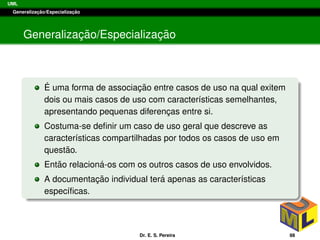 UML
Generalizac¸ ˜ao/Especializac¸ ˜ao
Generalizac¸ ˜ao/Especializac¸ ˜ao
´E uma forma de associac¸ ˜ao entre casos de uso na qual exitem
dois ou mais casos de uso com caracter´ısticas semelhantes,
apresentando pequenas diferenc¸as entre si.
Costuma-se deﬁnir um caso de uso geral que descreve as
caracter´ısticas compartilhadas por todos os casos de uso em
quest˜ao.
Ent˜ao relacion´a-os com os outros casos de uso envolvidos.
A documentac¸ ˜ao individual ter´a apenas as caracter´ısticas
espec´ıﬁcas.
Dr. E. S. Pereira 88
 