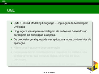 UML
UML
UML
UML : Uniﬁed Modeling Language - Linguagem de Modelagem
Uniﬁcada
Linguagem visual para modelagem de softwares baseados no
paradigma de orientac¸ ˜ao a objetos.
De prop´osito geral que pode ser aplicada a todos os dom´ınios de
aplicac¸ ˜ao.
N˜ao ´e uma linguagem de programac¸ ˜ao
Serve para deﬁnir caracter´ısticas e requisitos do sistema, seu
comportamento, sua estrutura l´ogica, dinˆamica de seus
processos...
N˜ao ´e um processo de desenvolvimento de software.
Dr. E. S. Pereira 9
 