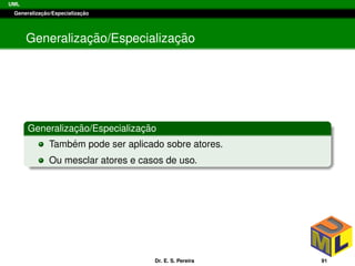UML
Generalizac¸ ˜ao/Especializac¸ ˜ao
Generalizac¸ ˜ao/Especializac¸ ˜ao
Generalizac¸ ˜ao/Especializac¸ ˜ao
Tamb´em pode ser aplicado sobre atores.
Ou mesclar atores e casos de uso.
Dr. E. S. Pereira 91
 
